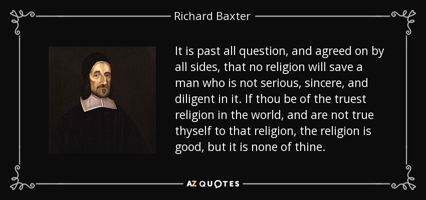 It is past all question, and agreed on by all sides, that no religion will save a man who is not serious, sincere, and diligent in it. If thou be of the truest religion in the world, and are not true thyself to that religion, the religion is good, but it is none of thine. - Richard Baxter