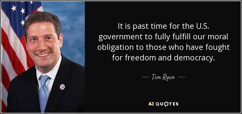 It is past time for the U.S. government to fully fulfill our moral obligation to those who have fought for freedom and democracy. - Tim Ryan