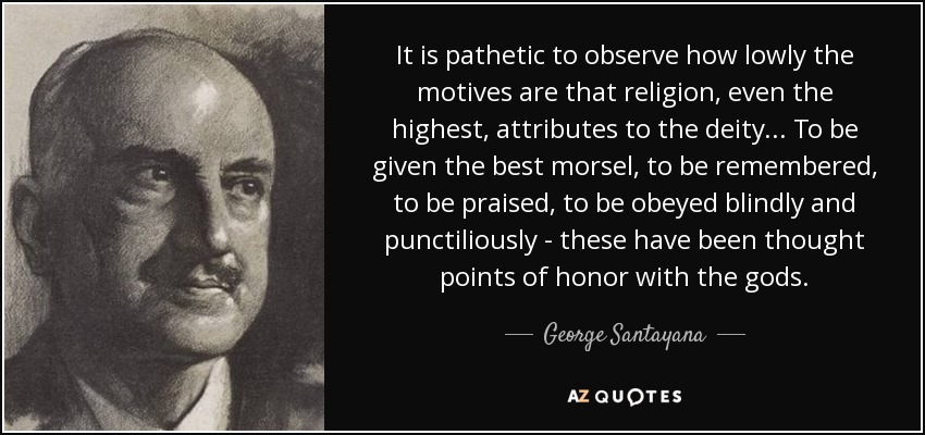 It is pathetic to observe how lowly the motives are that religion, even the highest, attributes to the deity... To be given the best morsel, to be remembered, to be praised, to be obeyed blindly and punctiliously - these have been thought points of honor with the gods. - George Santayana