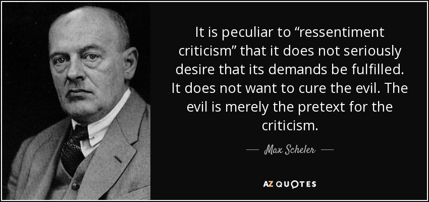 It is peculiar to “ressentiment criticism” that it does not seriously desire that its demands be fulfilled. It does not want to cure the evil. The evil is merely the pretext for the criticism. - Max Scheler