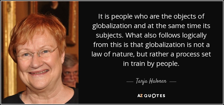 It is people who are the objects of globalization and at the same time its subjects. What also follows logically from this is that globalization is not a law of nature, but rather a process set in train by people. - Tarja Halonen
