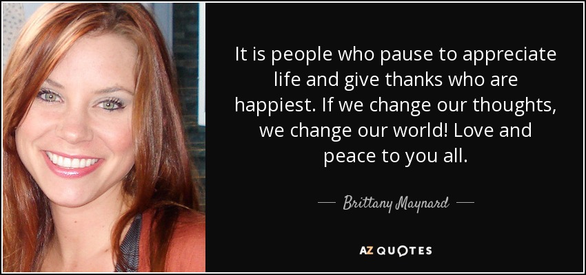 It is people who pause to appreciate life and give thanks who are happiest. If we change our thoughts, we change our world! Love and peace to you all. - Brittany Maynard