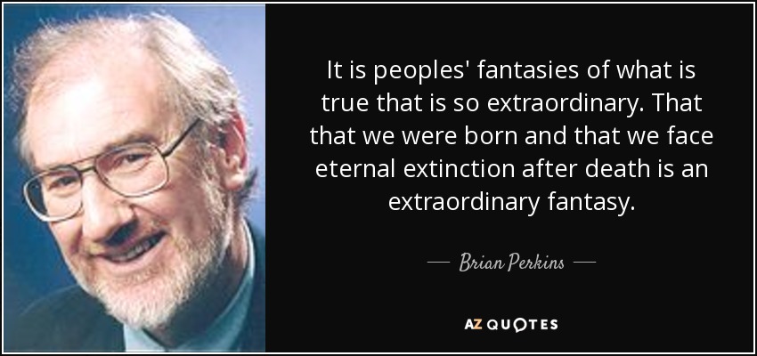 It is peoples' fantasies of what is true that is so extraordinary. That that we were born and that we face eternal extinction after death is an extraordinary fantasy. - Brian Perkins