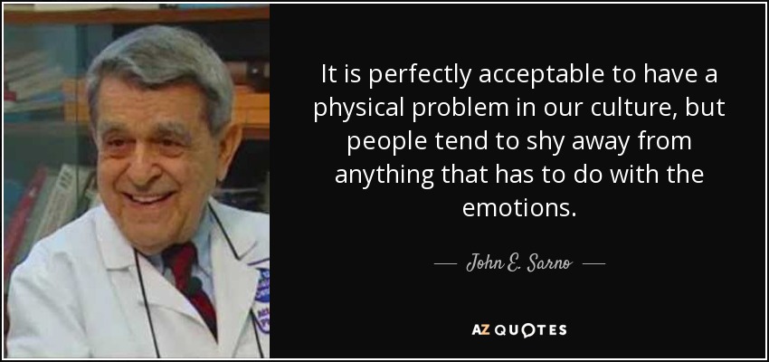 It is perfectly acceptable to have a physical problem in our culture, but people tend to shy away from anything that has to do with the emotions. - John E. Sarno