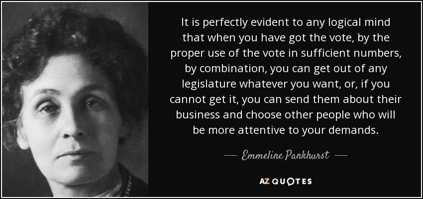 It is perfectly evident to any logical mind that when you have got the vote, by the proper use of the vote in sufficient numbers, by combination, you can get out of any legislature whatever you want, or, if you cannot get it, you can send them about their business and choose other people who will be more attentive to your demands. - Emmeline Pankhurst
