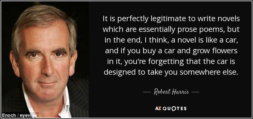 It is perfectly legitimate to write novels which are essentially prose poems, but in the end, I think, a novel is like a car, and if you buy a car and grow flowers in it, you're forgetting that the car is designed to take you somewhere else. - Robert Harris