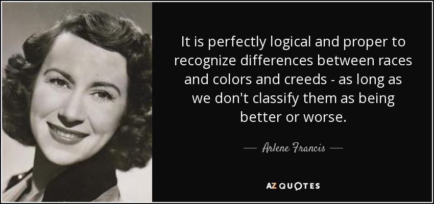 It is perfectly logical and proper to recognize differences between races and colors and creeds - as long as we don't classify them as being better or worse. - Arlene Francis