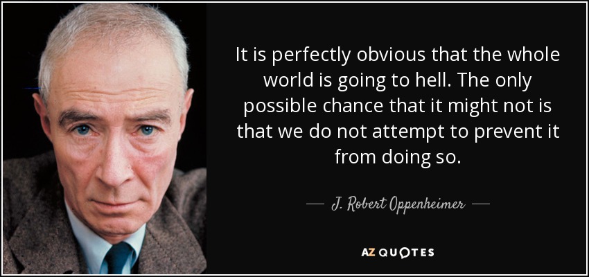 It is perfectly obvious that the whole world is going to hell. The only possible chance that it might not is that we do not attempt to prevent it from doing so. - J. Robert Oppenheimer