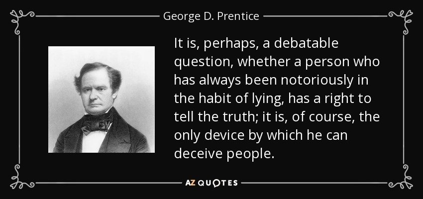 It is, perhaps, a debatable question, whether a person who has always been notoriously in the habit of lying, has a right to tell the truth; it is, of course, the only device by which he can deceive people. - George D. Prentice