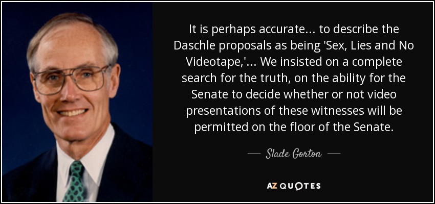 It is perhaps accurate ... to describe the Daschle proposals as being 'Sex, Lies and No Videotape,' ... We insisted on a complete search for the truth, on the ability for the Senate to decide whether or not video presentations of these witnesses will be permitted on the floor of the Senate. - Slade Gorton