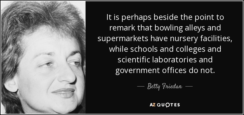 It is perhaps beside the point to remark that bowling alleys and supermarkets have nursery facilities, while schools and colleges and scientific laboratories and government offices do not. - Betty Friedan