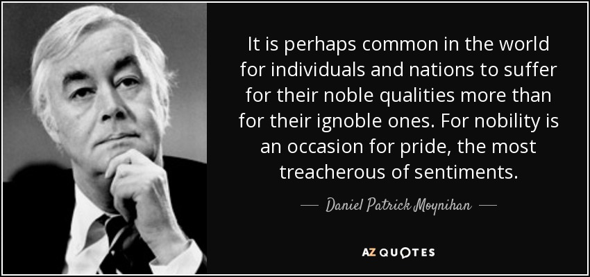 It is perhaps common in the world for individuals and nations to suffer for their noble qualities more than for their ignoble ones. For nobility is an occasion for pride, the most treacherous of sentiments. - Daniel Patrick Moynihan