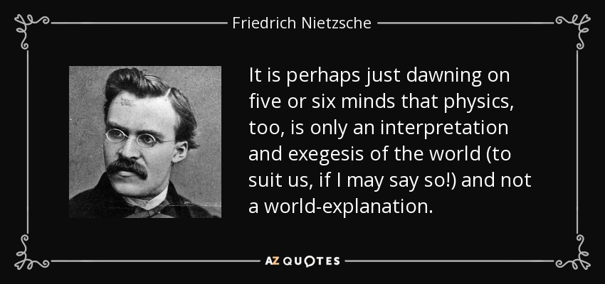 It is perhaps just dawning on five or six minds that physics, too, is only an interpretation and exegesis of the world (to suit us, if I may say so!) and not a world-explanation. - Friedrich Nietzsche