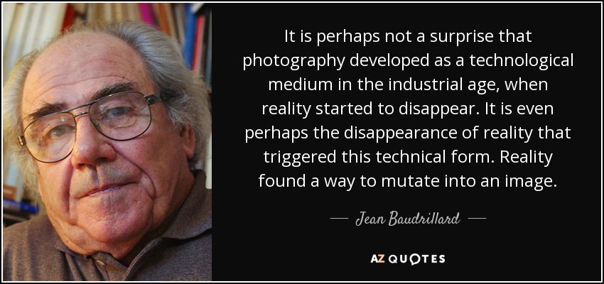 It is perhaps not a surprise that photography developed as a technological medium in the industrial age, when reality started to disappear. It is even perhaps the disappearance of reality that triggered this technical form. Reality found a way to mutate into an image. - Jean Baudrillard