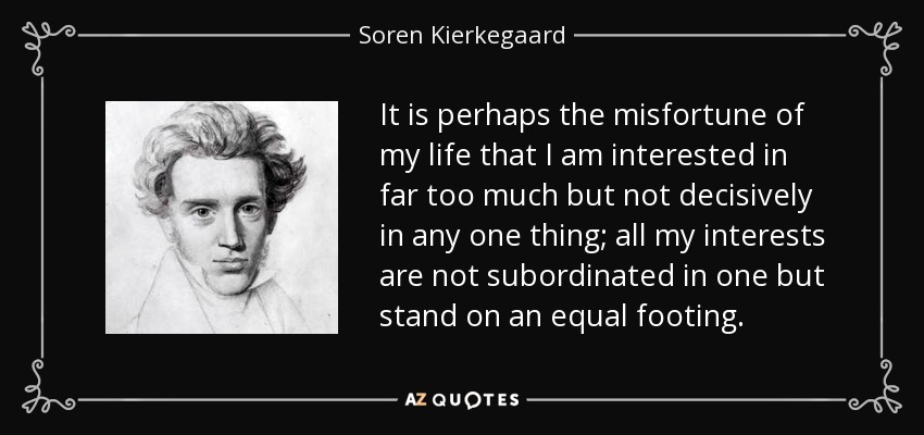 It is perhaps the misfortune of my life that I am interested in far too much but not decisively in any one thing; all my interests are not subordinated in one but stand on an equal footing. - Soren Kierkegaard