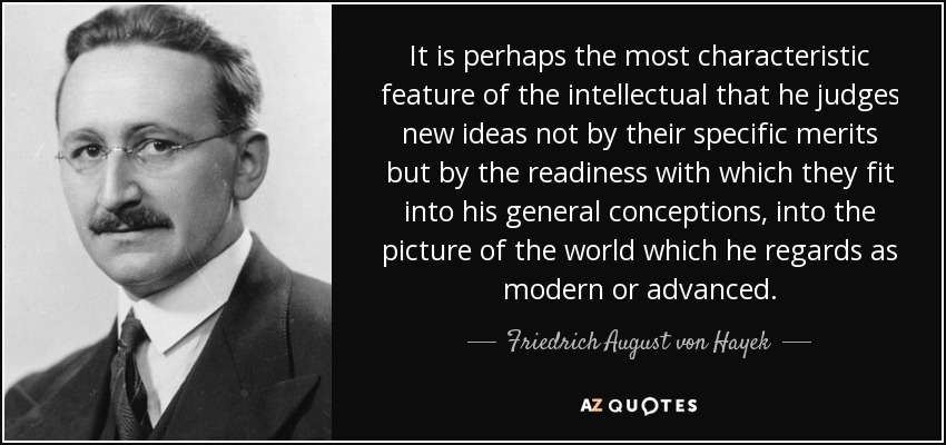 It is perhaps the most characteristic feature of the intellectual that he judges new ideas not by their specific merits but by the readiness with which they fit into his general conceptions, into the picture of the world which he regards as modern or advanced. - Friedrich August von Hayek