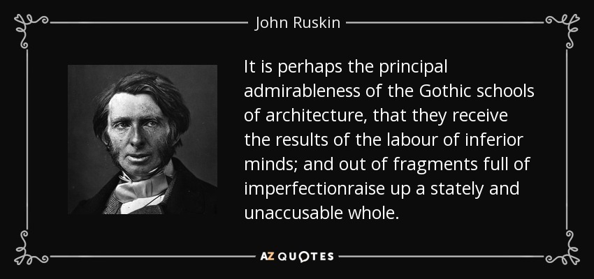 It is perhaps the principal admirableness of the Gothic schools of architecture, that they receive the results of the labour of inferior minds; and out of fragments full of imperfectionraise up a stately and unaccusable whole. - John Ruskin