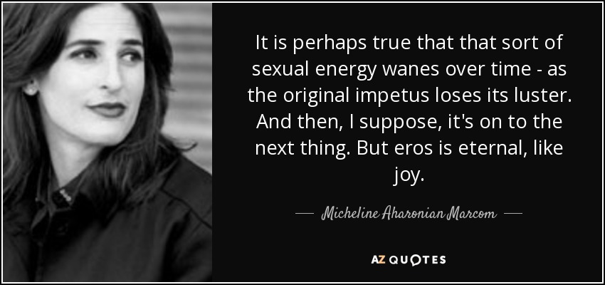 It is perhaps true that that sort of sexual energy wanes over time - as the original impetus loses its luster. And then, I suppose, it's on to the next thing. But eros is eternal, like joy. - Micheline Aharonian Marcom