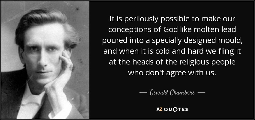 It is perilously possible to make our conceptions of God like molten lead poured into a specially designed mould, and when it is cold and hard we fling it at the heads of the religious people who don't agree with us. - Oswald Chambers