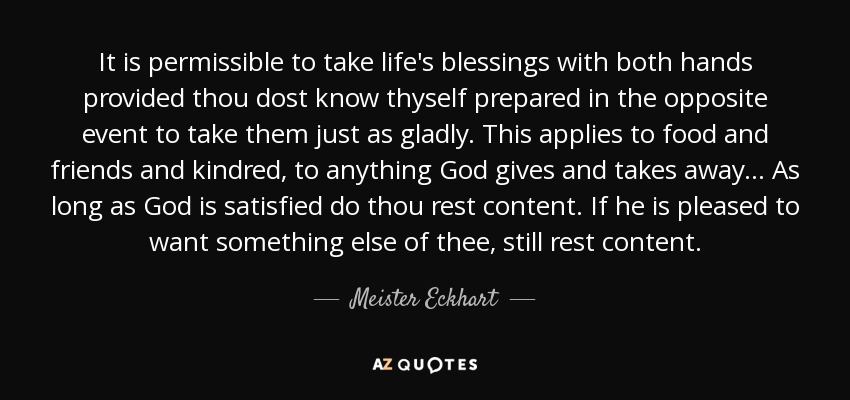 It is permissible to take life's blessings with both hands provided thou dost know thyself prepared in the opposite event to take them just as gladly. This applies to food and friends and kindred, to anything God gives and takes away... As long as God is satisfied do thou rest content. If he is pleased to want something else of thee, still rest content. - Meister Eckhart