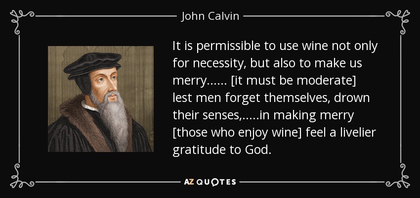 It is permissible to use wine not only for necessity, but also to make us merry...... [it must be moderate] lest men forget themselves, drown their senses,.....in making merry [those who enjoy wine] feel a livelier gratitude to God. - John Calvin