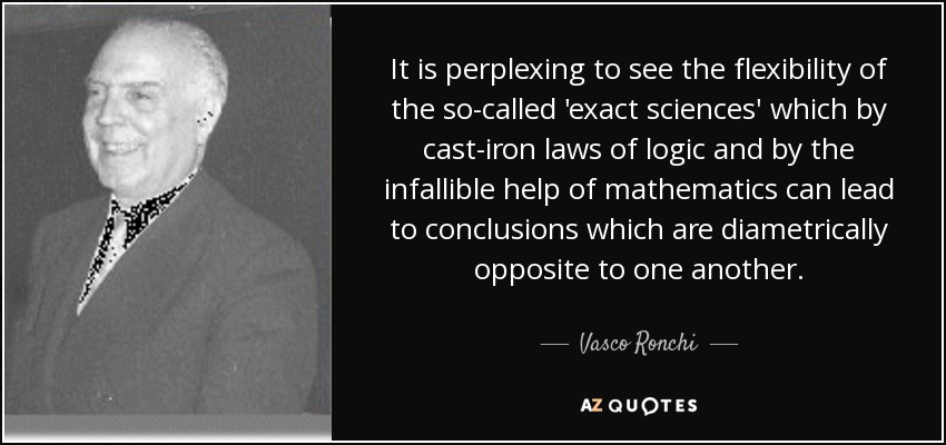 It is perplexing to see the flexibility of the so-called 'exact sciences' which by cast-iron laws of logic and by the infallible help of mathematics can lead to conclusions which are diametrically opposite to one another. - Vasco Ronchi