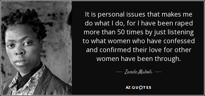 It is personal issues that makes me do what I do, for I have been raped more than 50 times by just listening to what women who have confessed and confirmed their love for other women have been through. - Zanele Muholi