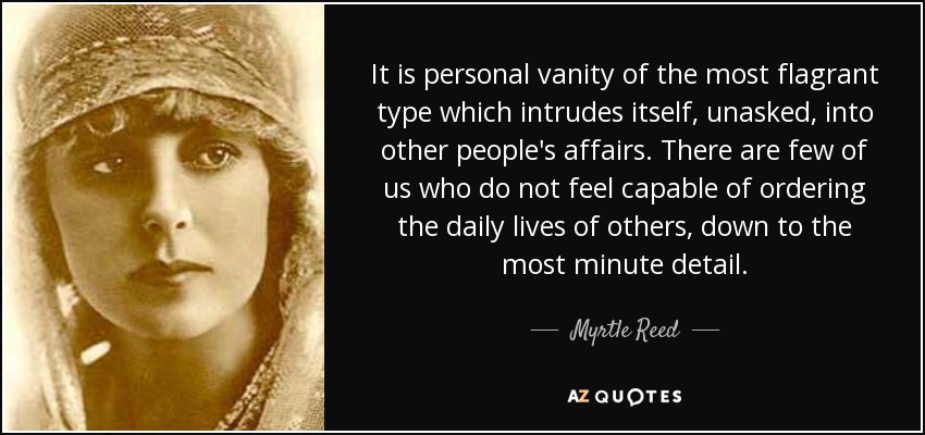 It is personal vanity of the most flagrant type which intrudes itself, unasked, into other people's affairs. There are few of us who do not feel capable of ordering the daily lives of others, down to the most minute detail. - Myrtle Reed