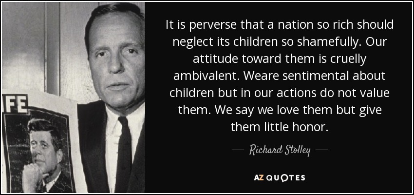 It is perverse that a nation so rich should neglect its children so shamefully. Our attitude toward them is cruelly ambivalent. Weare sentimental about children but in our actions do not value them. We say we love them but give them little honor. - Richard Stolley