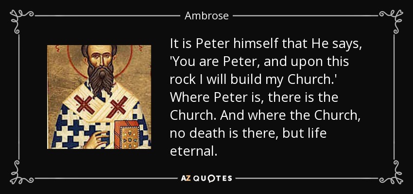 It is Peter himself that He says, 'You are Peter, and upon this rock I will build my Church.' Where Peter is, there is the Church. And where the Church, no death is there, but life eternal. - Ambrose
