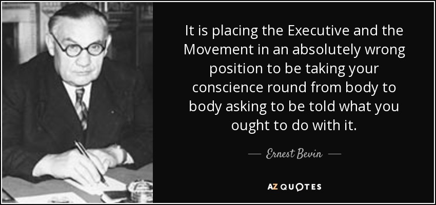 It is placing the Executive and the Movement in an absolutely wrong position to be taking your conscience round from body to body asking to be told what you ought to do with it. - Ernest Bevin