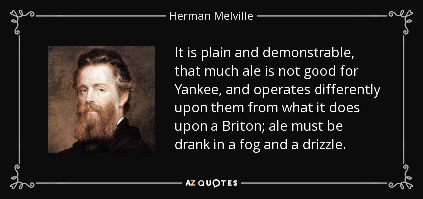 It is plain and demonstrable, that much ale is not good for Yankee, and operates differently upon them from what it does upon a Briton; ale must be drank in a fog and a drizzle. - Herman Melville