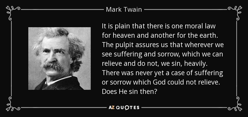 It is plain that there is one moral law for heaven and another for the earth. The pulpit assures us that wherever we see suffering and sorrow, which we can relieve and do not, we sin, heavily. There was never yet a case of suffering or sorrow which God could not relieve. Does He sin then? - Mark Twain