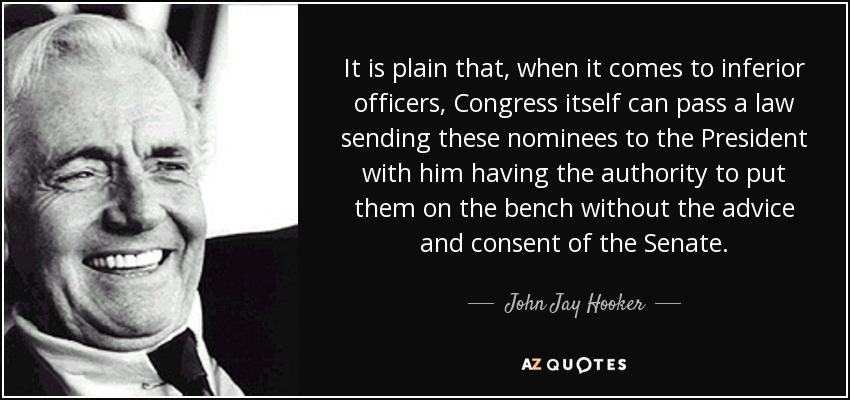 It is plain that, when it comes to inferior officers, Congress itself can pass a law sending these nominees to the President with him having the authority to put them on the bench without the advice and consent of the Senate. - John Jay Hooker