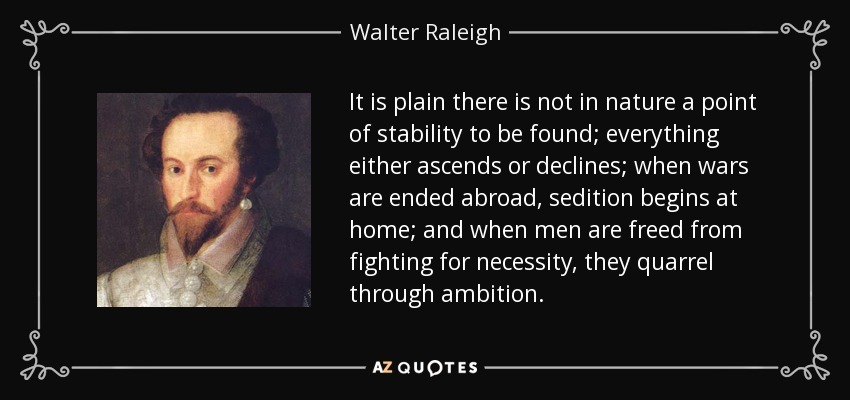 It is plain there is not in nature a point of stability to be found; everything either ascends or declines; when wars are ended abroad, sedition begins at home; and when men are freed from fighting for necessity, they quarrel through ambition. - Walter Raleigh