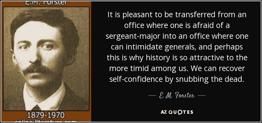 It is pleasant to be transferred from an office where one is afraid of a sergeant-major into an office where one can intimidate generals, and perhaps this is why history is so attractive to the more timid among us. We can recover self-confidence by snubbing the dead. - E. M. Forster