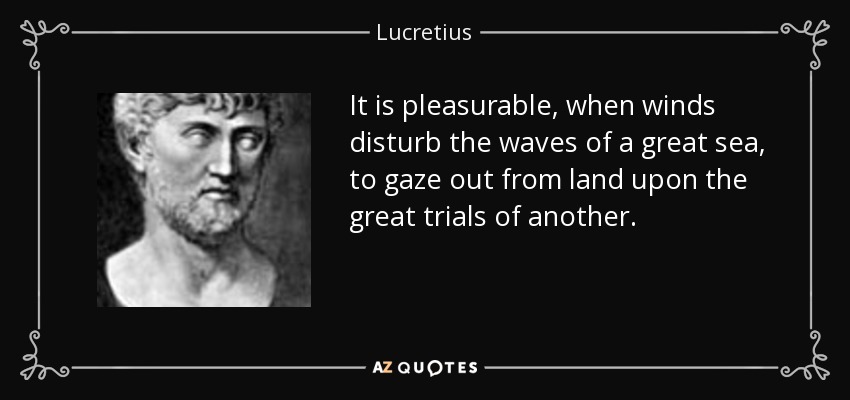 It is pleasurable, when winds disturb the waves of a great sea, to gaze out from land upon the great trials of another. - Lucretius