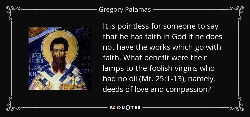 It is pointless for someone to say that he has faith in God if he does not have the works which go with faith. What benefit were their lamps to the foolish virgins who had no oil (Mt. 25:1-13), namely, deeds of love and compassion? - Gregory Palamas