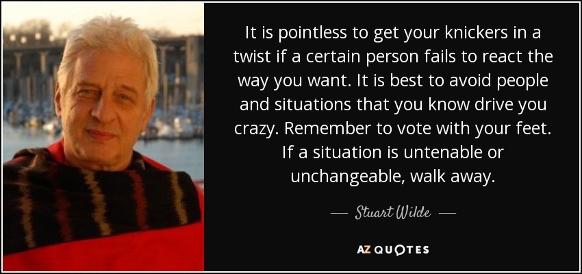 It is pointless to get your knickers in a twist if a certain person fails to react the way you want. It is best to avoid people and situations that you know drive you crazy. Remember to vote with your feet. If a situation is untenable or unchangeable, walk away. - Stuart Wilde