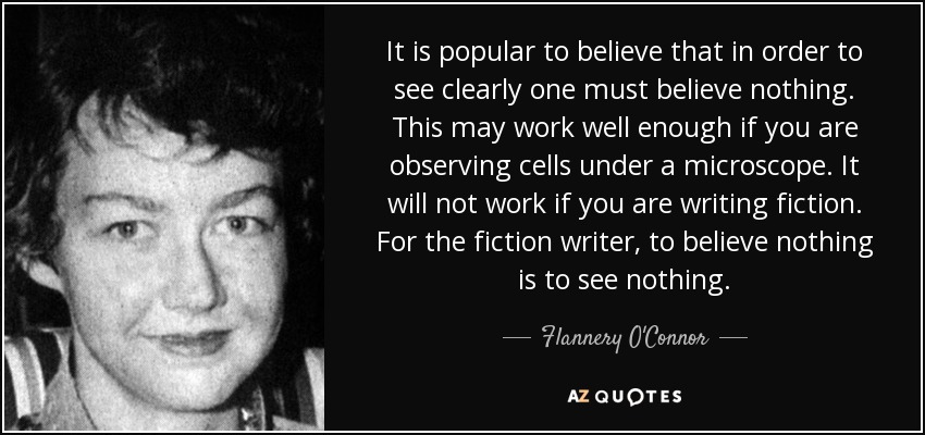 It is popular to believe that in order to see clearly one must believe nothing. This may work well enough if you are observing cells under a microscope. It will not work if you are writing fiction. For the fiction writer, to believe nothing is to see nothing. - Flannery O'Connor