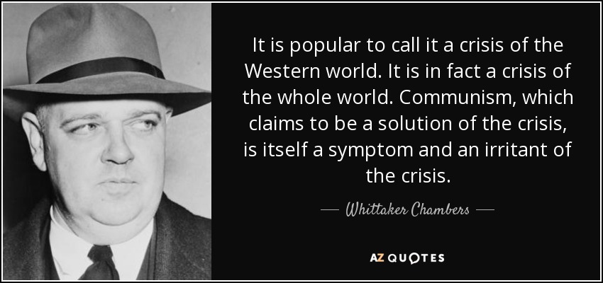It is popular to call it a crisis of the Western world. It is in fact a crisis of the whole world. Communism, which claims to be a solution of the crisis, is itself a symptom and an irritant of the crisis. - Whittaker Chambers
