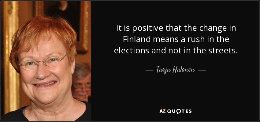 It is positive that the change in Finland means a rush in the elections and not in the streets. - Tarja Halonen