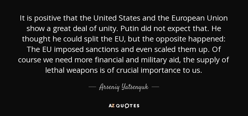 It is positive that the United States and the European Union show a great deal of unity. Putin did not expect that. He thought he could split the EU, but the opposite happened: The EU imposed sanctions and even scaled them up. Of course we need more financial and military aid, the supply of lethal weapons is of crucial importance to us. - Arseniy Yatsenyuk