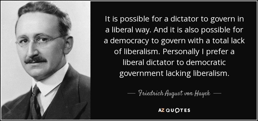 It is possible for a dictator to govern in a liberal way. And it is also possible for a democracy to govern with a total lack of liberalism. Personally I prefer a liberal dictator to democratic government lacking liberalism. - Friedrich August von Hayek