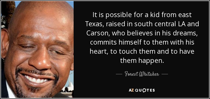 It is possible for a kid from east Texas, raised in south central LA and Carson, who believes in his dreams, commits himself to them with his heart, to touch them and to have them happen. - Forest Whitaker