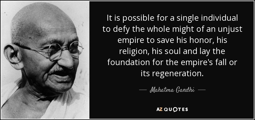 It is possible for a single individual to defy the whole might of an unjust empire to save his honor, his religion, his soul and lay the foundation for the empire's fall or its regeneration. - Mahatma Gandhi