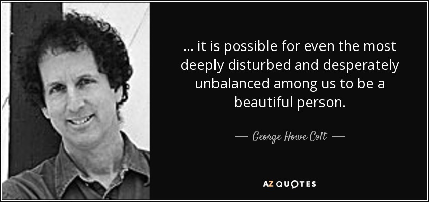 ... it is possible for even the most deeply disturbed and desperately unbalanced among us to be a beautiful person. - George Howe Colt