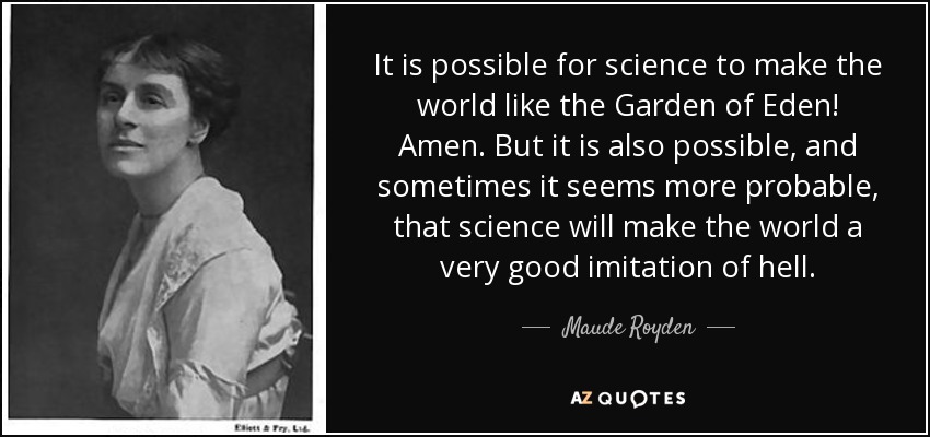 It is possible for science to make the world like the Garden of Eden! Amen. But it is also possible, and sometimes it seems more probable, that science will make the world a very good imitation of hell. - Maude Royden