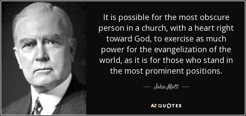 It is possible for the most obscure person in a church, with a heart right toward God, to exercise as much power for the evangelization of the world, as it is for those who stand in the most prominent positions. - John Mott