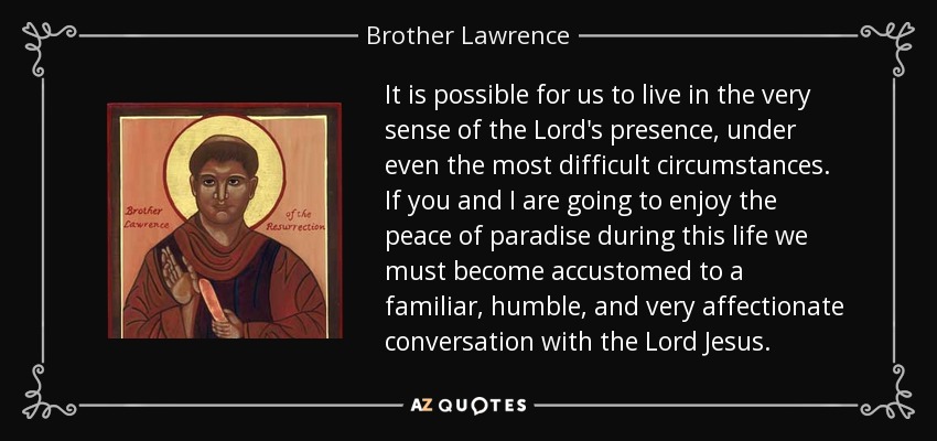 It is possible for us to live in the very sense of the Lord's presence, under even the most difficult circumstances. If you and I are going to enjoy the peace of paradise during this life we must become accustomed to a familiar, humble, and very affectionate conversation with the Lord Jesus. - Brother Lawrence